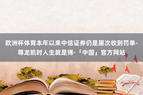 欧洲杯体育本年以来中信证券仍是屡次收到罚单-尊龙凯时人生就是博·「中国」官方网站