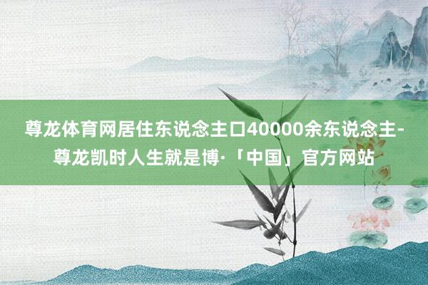 尊龙体育网居住东说念主口40000余东说念主-尊龙凯时人生就是博·「中国」官方网站