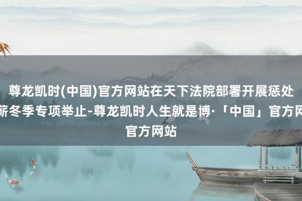 尊龙凯时(中国)官方网站在天下法院部署开展惩处欠薪冬季专项举止-尊龙凯时人生就是博·「中国」官方网站