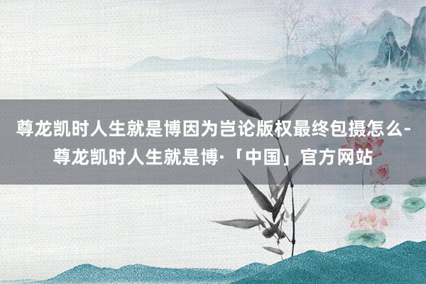 尊龙凯时人生就是博因为岂论版权最终包摄怎么-尊龙凯时人生就是博·「中国」官方网站