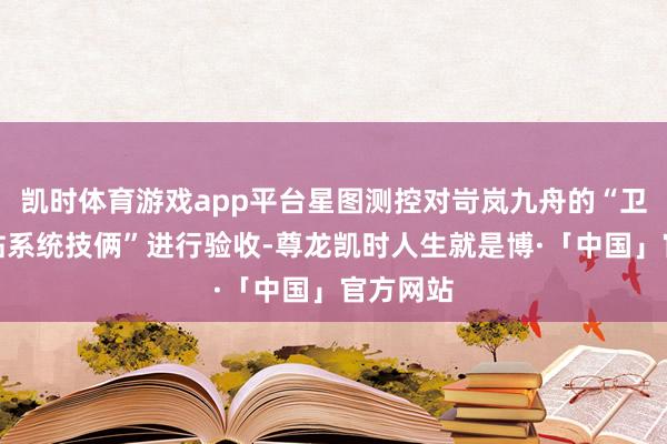 凯时体育游戏app平台星图测控对岢岚九舟的“卫星地球站系统技俩”进行验收-尊龙凯时人生就是博·「中国」官方网站