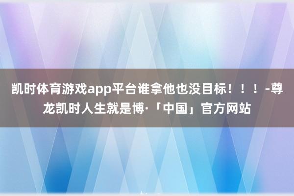 凯时体育游戏app平台谁拿他也没目标！！！-尊龙凯时人生就是博·「中国」官方网站