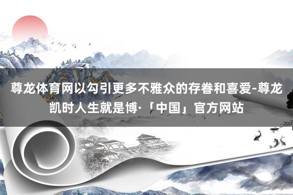 尊龙体育网以勾引更多不雅众的存眷和喜爱-尊龙凯时人生就是博·「中国」官方网站