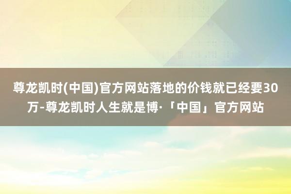 尊龙凯时(中国)官方网站落地的价钱就已经要30万-尊龙凯时人生就是博·「中国」官方网站