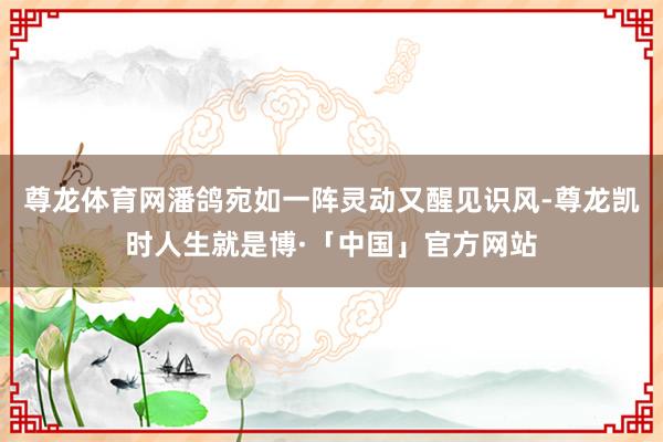 尊龙体育网潘鸽宛如一阵灵动又醒见识风-尊龙凯时人生就是博·「中国」官方网站