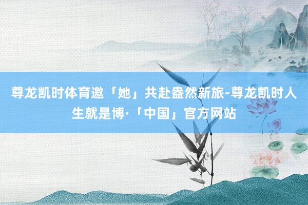 尊龙凯时体育邀「她」共赴盎然新旅-尊龙凯时人生就是博·「中国」官方网站