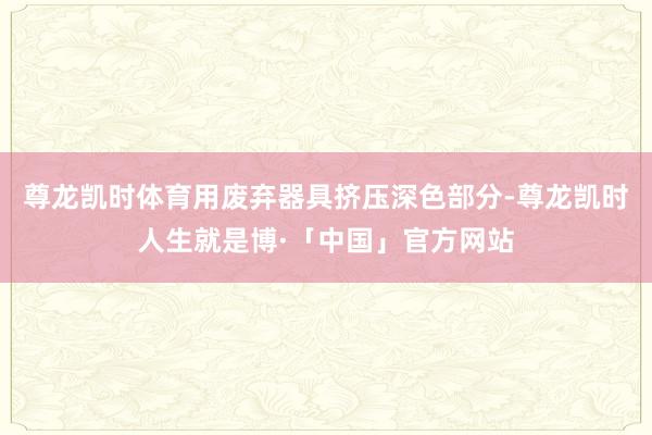 尊龙凯时体育用废弃器具挤压深色部分-尊龙凯时人生就是博·「中国」官方网站