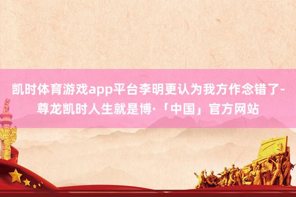 凯时体育游戏app平台李明更认为我方作念错了-尊龙凯时人生就是博·「中国」官方网站