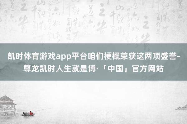 凯时体育游戏app平台咱们梗概荣获这两项盛誉-尊龙凯时人生就是博·「中国」官方网站