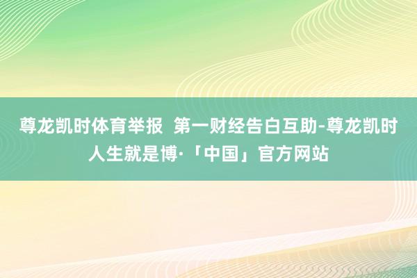 尊龙凯时体育举报  第一财经告白互助-尊龙凯时人生就是博·「中国」官方网站