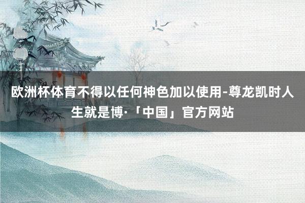欧洲杯体育不得以任何神色加以使用-尊龙凯时人生就是博·「中国」官方网站