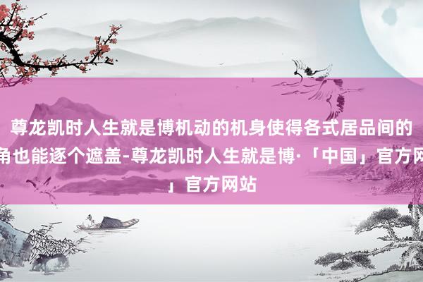 尊龙凯时人生就是博机动的机身使得各式居品间的死角也能逐个遮盖-尊龙凯时人生就是博·「中国」官方网站