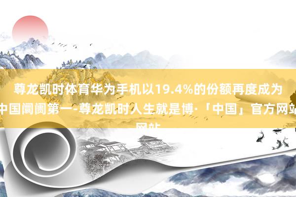 尊龙凯时体育华为手机以19.4%的份额再度成为中国阛阓第一-尊龙凯时人生就是博·「中国」官方网站