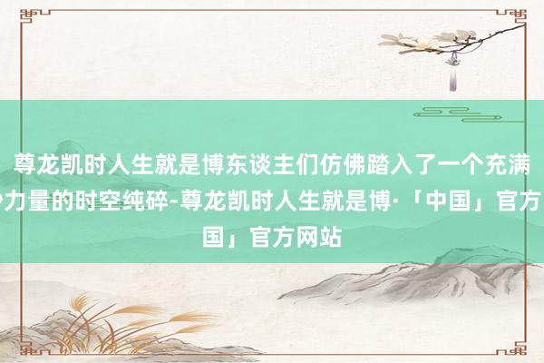 尊龙凯时人生就是博东谈主们仿佛踏入了一个充满奥妙力量的时空纯碎-尊龙凯时人生就是博·「中国」官方网站
