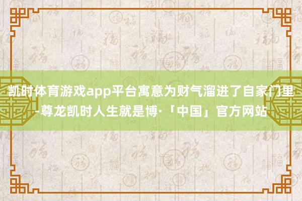 凯时体育游戏app平台寓意为财气溜进了自家门里-尊龙凯时人生就是博·「中国」官方网站