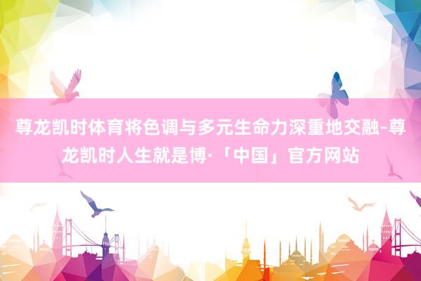 尊龙凯时体育将色调与多元生命力深重地交融-尊龙凯时人生就是博·「中国」官方网站