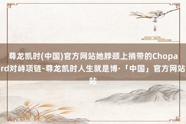 尊龙凯时(中国)官方网站她脖颈上捎带的Chopard对峙项链-尊龙凯时人生就是博·「中国」官方网站