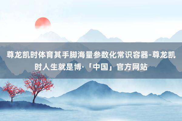 尊龙凯时体育其手脚海量参数化常识容器-尊龙凯时人生就是博·「中国」官方网站