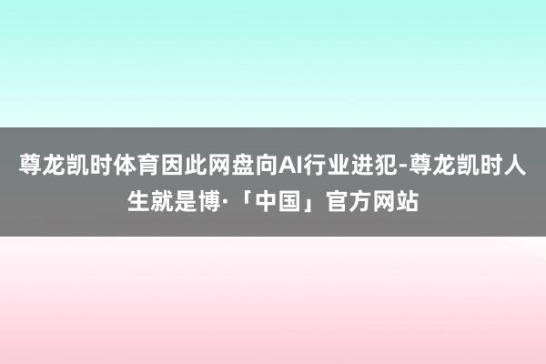 尊龙凯时体育因此网盘向AI行业进犯-尊龙凯时人生就是博·「中国」官方网站