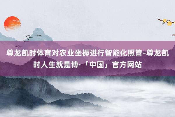 尊龙凯时体育对农业坐褥进行智能化照管-尊龙凯时人生就是博·「中国」官方网站