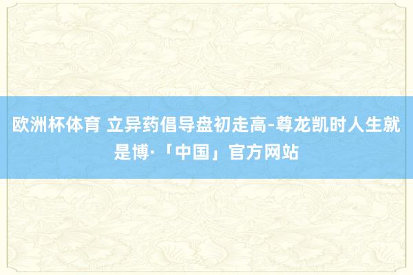 欧洲杯体育 立异药倡导盘初走高-尊龙凯时人生就是博·「中国」官方网站