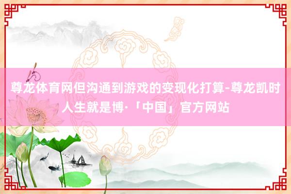 尊龙体育网但沟通到游戏的变现化打算-尊龙凯时人生就是博·「中国」官方网站