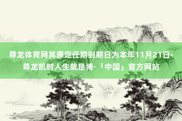 尊龙体育网其原定任期到期日为本年11月21日-尊龙凯时人生就是博·「中国」官方网站