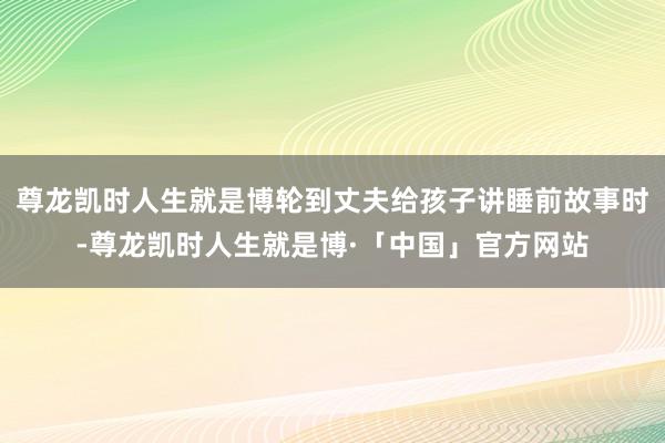 尊龙凯时人生就是博轮到丈夫给孩子讲睡前故事时-尊龙凯时人生就是博·「中国」官方网站