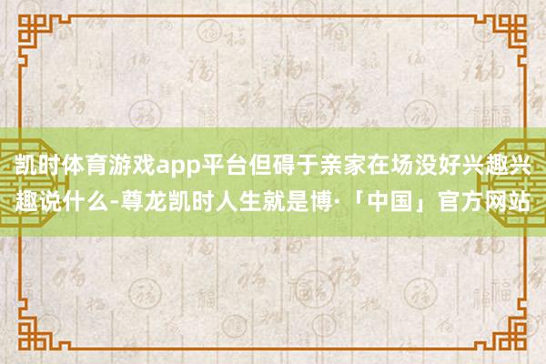 凯时体育游戏app平台但碍于亲家在场没好兴趣兴趣说什么-尊龙凯时人生就是博·「中国」官方网站
