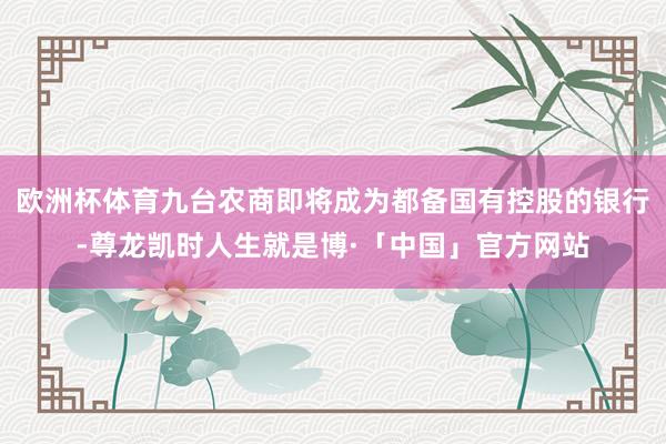 欧洲杯体育九台农商即将成为都备国有控股的银行-尊龙凯时人生就是博·「中国」官方网站