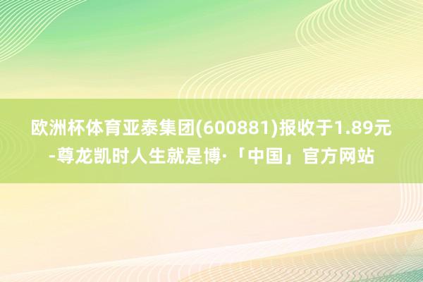 欧洲杯体育亚泰集团(600881)报收于1.89元-尊龙凯时人生就是博·「中国」官方网站