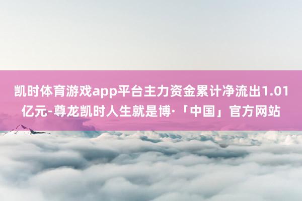 凯时体育游戏app平台主力资金累计净流出1.01亿元-尊龙凯时人生就是博·「中国」官方网站