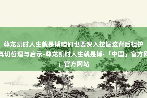 尊龙凯时人生就是博咱们也要深入挖掘这背后袒护的真切哲理与启示-尊龙凯时人生就是博·「中国」官方网站