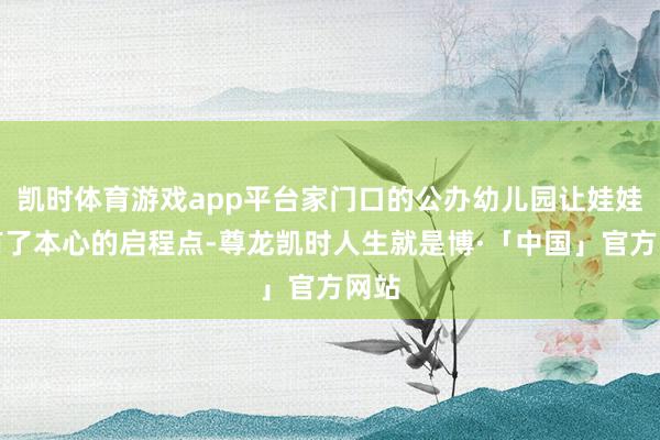 凯时体育游戏app平台家门口的公办幼儿园让娃娃们有了本心的启程点-尊龙凯时人生就是博·「中国」官方网站
