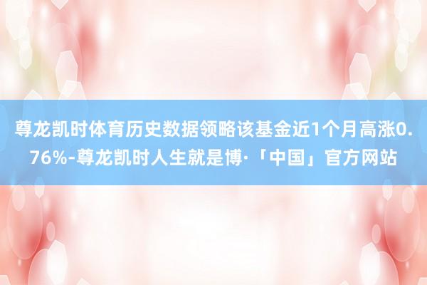 尊龙凯时体育历史数据领略该基金近1个月高涨0.76%-尊龙凯时人生就是博·「中国」官方网站