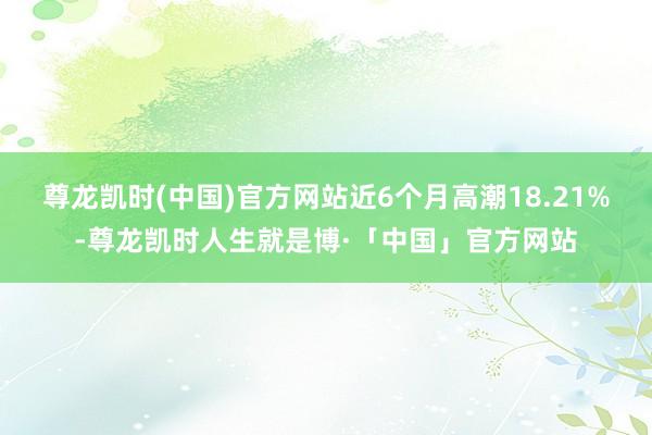 尊龙凯时(中国)官方网站近6个月高潮18.21%-尊龙凯时人生就是博·「中国」官方网站