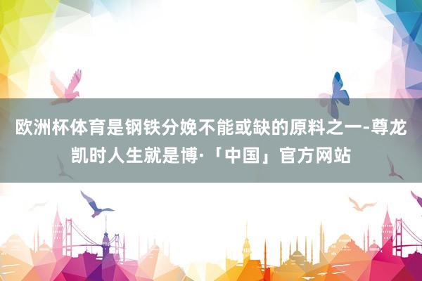 欧洲杯体育是钢铁分娩不能或缺的原料之一-尊龙凯时人生就是博·「中国」官方网站