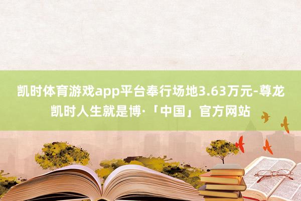 凯时体育游戏app平台奉行场地3.63万元-尊龙凯时人生就是博·「中国」官方网站