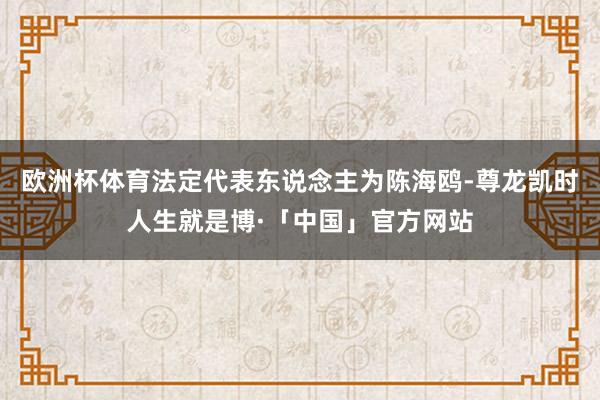 欧洲杯体育法定代表东说念主为陈海鸥-尊龙凯时人生就是博·「中国」官方网站