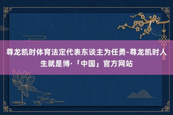 尊龙凯时体育法定代表东谈主为任勇-尊龙凯时人生就是博·「中国」官方网站