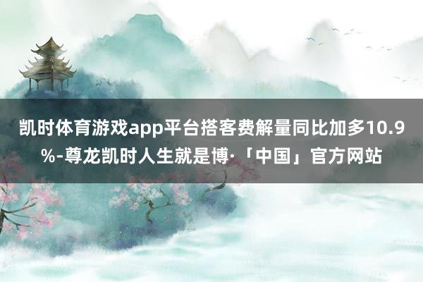 凯时体育游戏app平台搭客费解量同比加多10.9%-尊龙凯时人生就是博·「中国」官方网站
