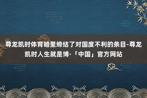 尊龙凯时体育暗里缔结了对国度不利的条目-尊龙凯时人生就是博·「中国」官方网站