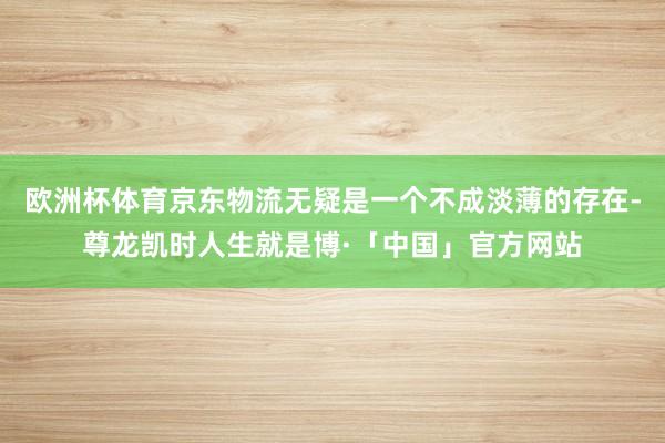 欧洲杯体育京东物流无疑是一个不成淡薄的存在-尊龙凯时人生就是博·「中国」官方网站