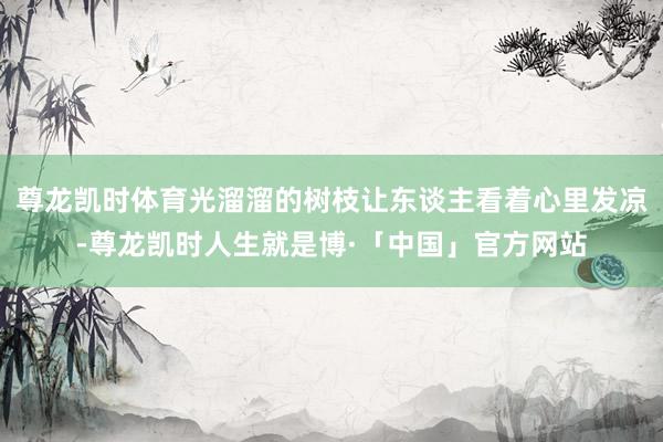 尊龙凯时体育光溜溜的树枝让东谈主看着心里发凉-尊龙凯时人生就是博·「中国」官方网站