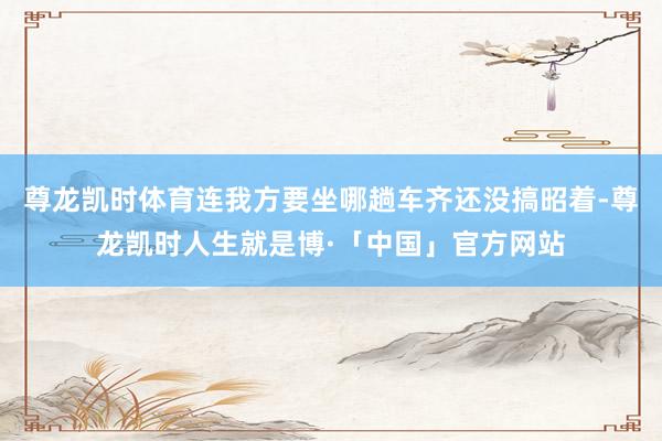 尊龙凯时体育连我方要坐哪趟车齐还没搞昭着-尊龙凯时人生就是博·「中国」官方网站