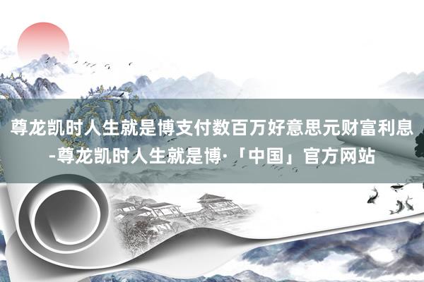 尊龙凯时人生就是博支付数百万好意思元财富利息-尊龙凯时人生就是博·「中国」官方网站