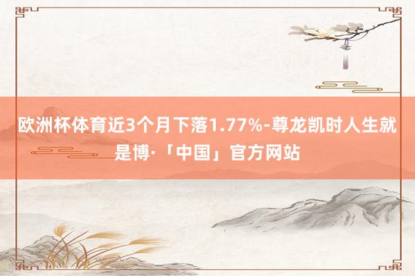 欧洲杯体育近3个月下落1.77%-尊龙凯时人生就是博·「中国」官方网站