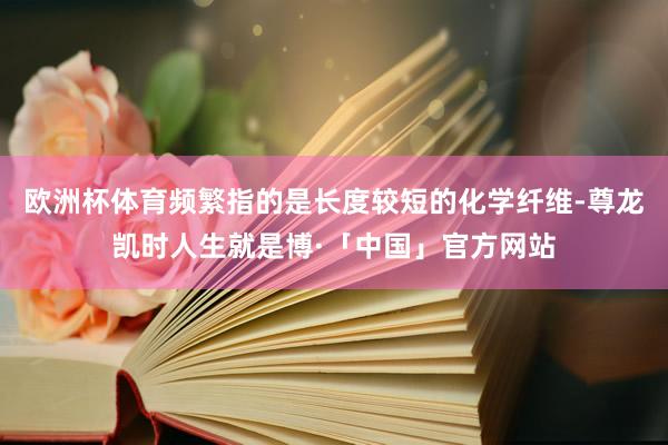 欧洲杯体育频繁指的是长度较短的化学纤维-尊龙凯时人生就是博·「中国」官方网站