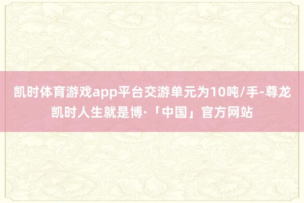 凯时体育游戏app平台交游单元为10吨/手-尊龙凯时人生就是博·「中国」官方网站