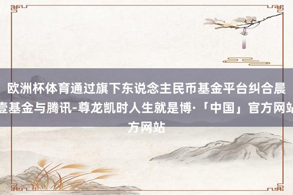 欧洲杯体育通过旗下东说念主民币基金平台纠合晨壹基金与腾讯-尊龙凯时人生就是博·「中国」官方网站